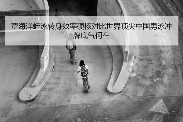 覃海洋蛙泳转身效率硬核对比世界顶尖中国男泳冲牌底气何在